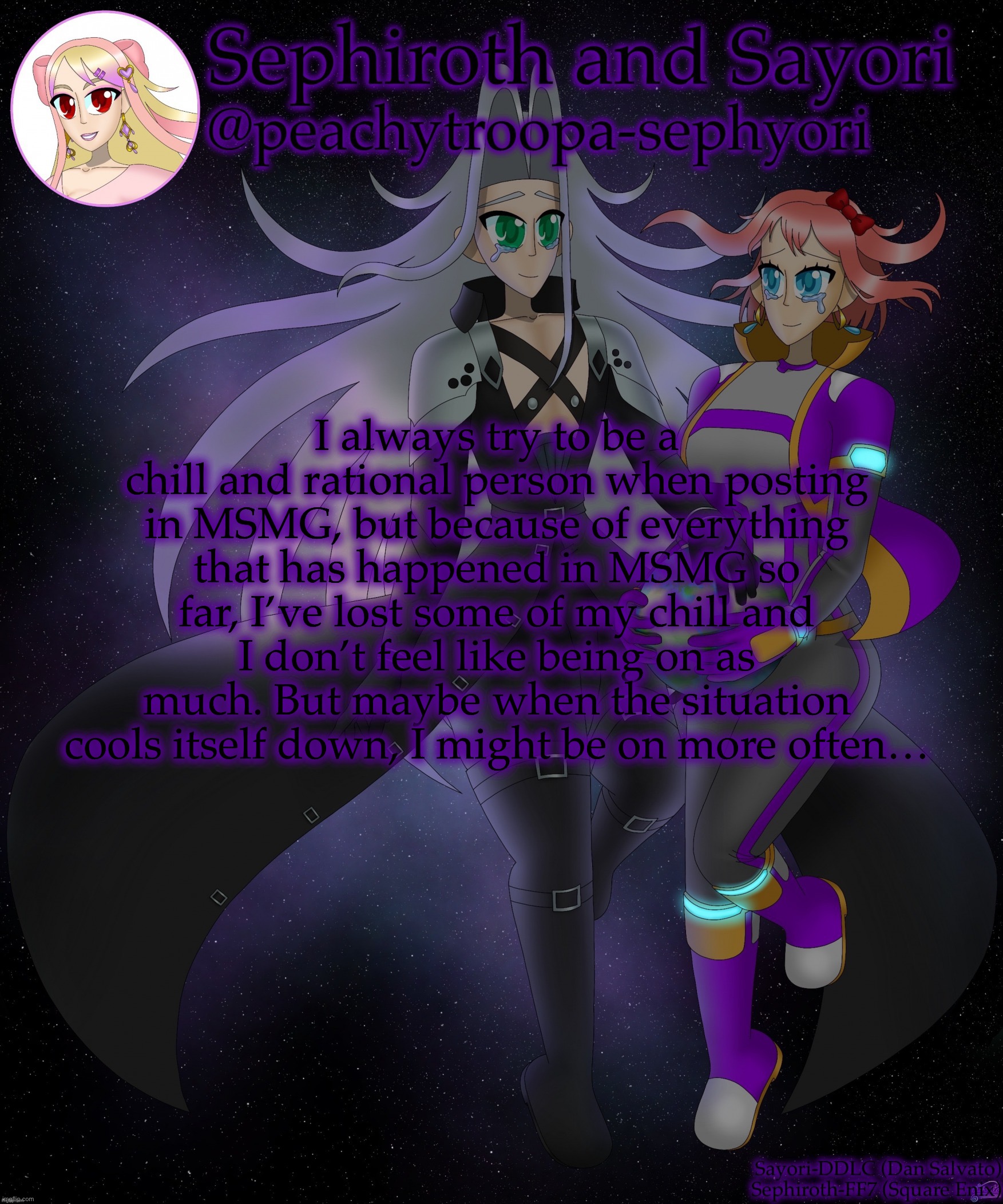 Sayori and Sephiroth | I always try to be a chill and rational person when posting in MSMG, but because of everything that has happened in MSMG so far, I’ve lost some of my chill and I don’t feel like being on as much. But maybe when the situation cools itself down, I might be on more often… | image tagged in sayori and sephiroth | made w/ Imgflip meme maker