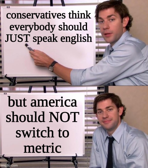 freedumb | conservatives think
everybody should
JUST speak english; but america
should NOT
switch to
metric | image tagged in jim halpert explains,english system,metric system,metric,conservative hypocrisy,english only | made w/ Imgflip meme maker
