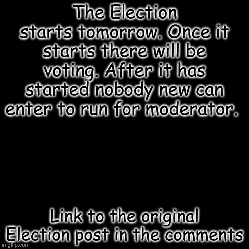 [Closed] | The Election starts tomorrow. Once it starts there will be voting. After it has started nobody new can enter to run for moderator. Link to the original Election post in the comments | image tagged in memes,blank transparent square | made w/ Imgflip meme maker