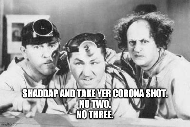Doctor Stooges | SHADDAP AND TAKE YER CORONA SHOT.
NO TWO.
NO THREE. | image tagged in doctor stooges | made w/ Imgflip meme maker