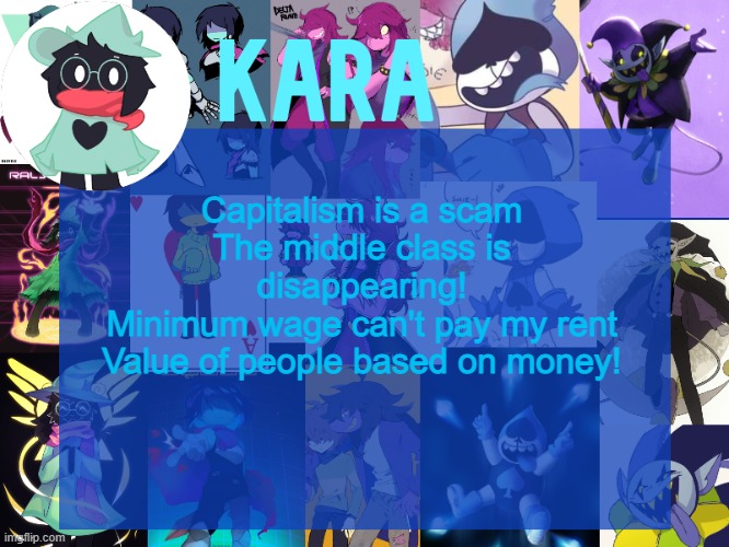 kara's deltarune temp | Capitalism is a scam
The middle class is disappearing!
Minimum wage can't pay my rent
Value of people based on money! | image tagged in kara's deltarune temp | made w/ Imgflip meme maker