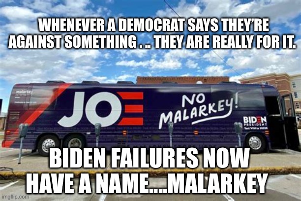 Sliddin’ Biden creates the Malarkey Administration | WHENEVER A DEMOCRAT SAYS THEY’RE AGAINST SOMETHING . .. THEY ARE REALLY FOR IT. BIDEN FAILURES NOW HAVE A NAME....MALARKEY | image tagged in biden,sad joe biden,incompetence,dementia,democrat | made w/ Imgflip meme maker
