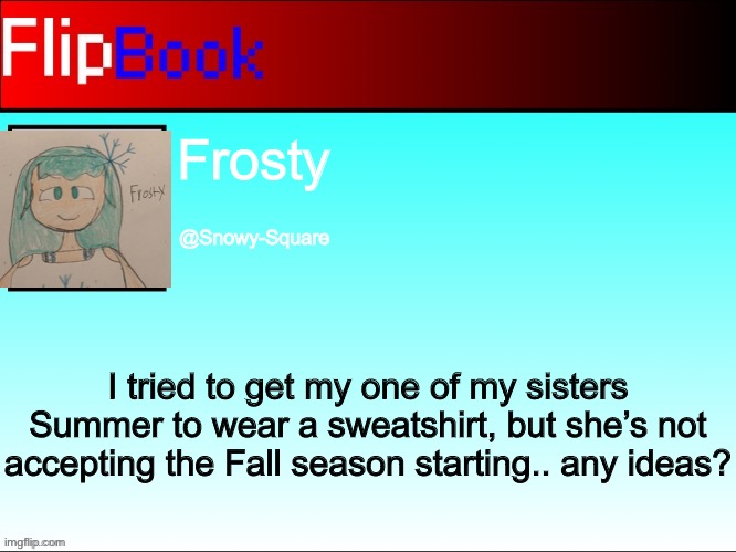 FlipBook profile |  Frosty; @Snowy-Square; I tried to get my one of my sisters Summer to wear a sweatshirt, but she’s not accepting the Fall season starting.. any ideas? | image tagged in flipbook profile | made w/ Imgflip meme maker