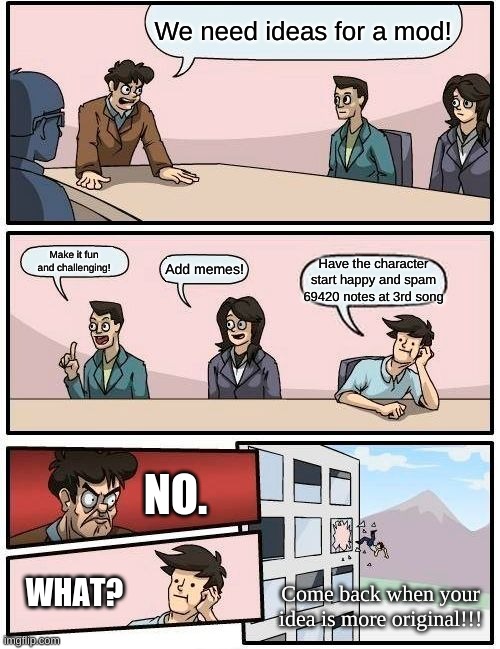 fnf mods | We need ideas for a mod! Make it fun and challenging! Add memes! Have the character start happy and spam 69420 notes at 3rd song; NO. WHAT? Come back when your idea is more original!!! | image tagged in memes,boardroom meeting suggestion | made w/ Imgflip meme maker