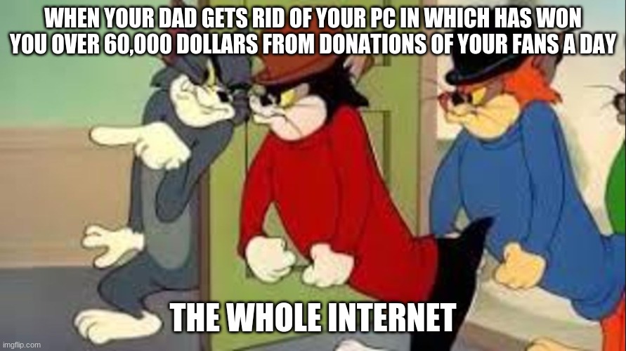 Tom and Jerry Goons | WHEN YOUR DAD GETS RID OF YOUR PC IN WHICH HAS WON YOU OVER 60,000 DOLLARS FROM DONATIONS OF YOUR FANS A DAY; THE WHOLE INTERNET | image tagged in tom and jerry goons | made w/ Imgflip meme maker