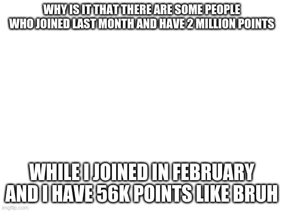 bruh | WHY IS IT THAT THERE ARE SOME PEOPLE WHO JOINED LAST MONTH AND HAVE 2 MILLION POINTS; WHILE I JOINED IN FEBRUARY AND I HAVE 56K POINTS LIKE BRUH | image tagged in blank white template | made w/ Imgflip meme maker