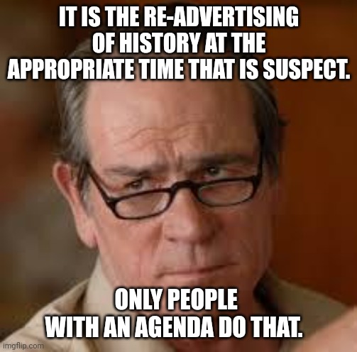 my face when someone asks a stupid question | IT IS THE RE-ADVERTISING OF HISTORY AT THE APPROPRIATE TIME THAT IS SUSPECT. ONLY PEOPLE WITH AN AGENDA DO THAT. | image tagged in my face when someone asks a stupid question | made w/ Imgflip meme maker