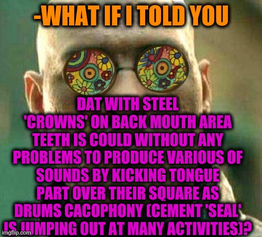 -D'n'b on tongue. | -WHAT IF I TOLD YOU; DAT WITH STEEL 'CROWNS' ON BACK MOUTH AREA TEETH IS COULD WITHOUT ANY PROBLEMS TO PRODUCE VARIOUS OF SOUNDS BY KICKING TONGUE PART OVER THEIR SQUARE AS DRUMS CACOPHONY (CEMENT 'SEAL' IS JUMPING OUT AT MANY ACTIVITIES)? | image tagged in acid kicks in morpheus,drummer,tongue,you better watch your mouth,crown,man of steel | made w/ Imgflip meme maker