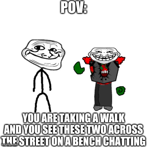 Blank Transparent Square Meme | POV:; YOU ARE TAKING A WALK AND YOU SEE THESE TWO ACROSS THE STREET ON A BENCH CHATTING | image tagged in memes,blank transparent square | made w/ Imgflip meme maker