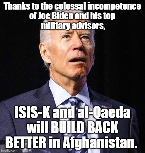 Thanks to incompetence of Joe Biden and his top  military advisors, ISIS-K and al-Qaeda will #BuildBackBetter in Afghanistan. |  Thanks to the colossal incompetence 
of Joe Biden and his top 
military advisors, ISIS-K and al-Qaeda will BUILD BACK BETTER in Afghanistan. | image tagged in joe biden,memes,political memes,american politics,build back better,afghanistan | made w/ Imgflip meme maker