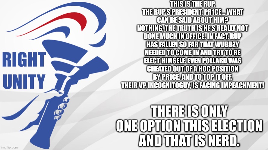 RUP announcement | THIS IS THE RUP.
THE RUP’S PRESIDENT, PR1CE… WHAT CAN BE SAID ABOUT HIM?
NOTHING, THE TRUTH IS HE’S REALLY NOT DONE MUCH IN OFFICE. IN FACT, RUP HAS FALLEN SO FAR THAT WUBBZY NEEDED TO COME IN AND TRY TO RE ELECT HIMSELF. EVEN POLLARD WAS CHEATED OUT OF A HOC POSITION BY PR1CE. AND TO TOP IT OFF, THEIR VP, INCOGNITOGUY, IS FACING IMPEACHMENT! THERE IS ONLY ONE OPTION THIS ELECTION AND THAT IS NERD. | image tagged in rup announcement | made w/ Imgflip meme maker