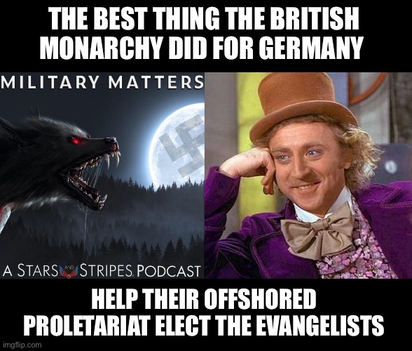 Voodoo Podcast by the US Army, both Spielberg's and benign | THE BEST THING THE BRITISH MONARCHY DID FOR GERMANY; HELP THEIR OFFSHORED PROLETARIAT ELECT THE EVANGELISTS | image tagged in creepy condescending wonka,military,democrats,nazis,wwii,occult | made w/ Imgflip meme maker