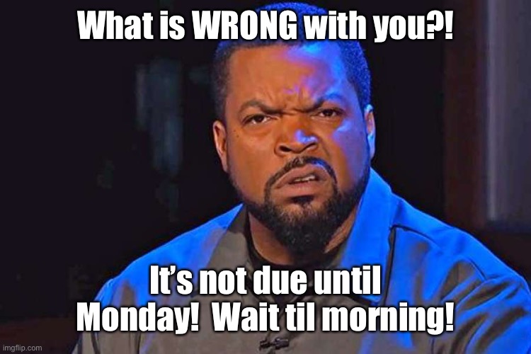 What's Wrong With You? | What is WRONG with you?! It’s not due until Monday!  Wait til morning! | image tagged in what's wrong with you | made w/ Imgflip meme maker