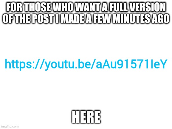 https://youtu.be/aAu91571IeY | FOR THOSE WHO WANT A FULL VERSION OF THE POST I MADE A FEW MINUTES AGO; https://youtu.be/aAu91571IeY; HERE | image tagged in blank white template | made w/ Imgflip meme maker