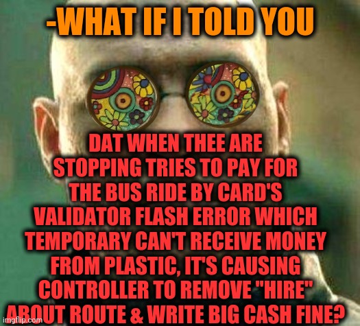 -Send banknotes right in time. | -WHAT IF I TOLD YOU; DAT WHEN THEE ARE STOPPING TRIES TO PAY FOR THE BUS RIDE BY CARD'S VALIDATOR FLASH ERROR WHICH TEMPORARY CAN'T RECEIVE MONEY FROM PLASTIC, IT'S CAUSING CONTROLLER TO REMOVE "HIRE" ABOUT ROUTE & WRITE BIG CASH FINE? | image tagged in acid kicks in morpheus,bus,road trip,this is fine,payday 2,plastic | made w/ Imgflip meme maker