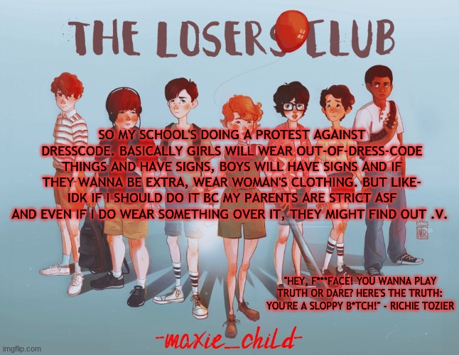 .v. | SO MY SCHOOL'S DOING A PROTEST AGAINST DRESSCODE. BASICALLY GIRLS WILL WEAR OUT-OF-DRESS-CODE THINGS AND HAVE SIGNS, BOYS WILL HAVE SIGNS AND IF THEY WANNA BE EXTRA, WEAR WOMAN'S CLOTHING. BUT LIKE- IDK IF I SHOULD DO IT BC MY PARENTS ARE STRICT ASF AND EVEN IF I DO WEAR SOMETHING OVER IT, THEY MIGHT FIND OUT .V. | image tagged in maxie's losers club temp | made w/ Imgflip meme maker