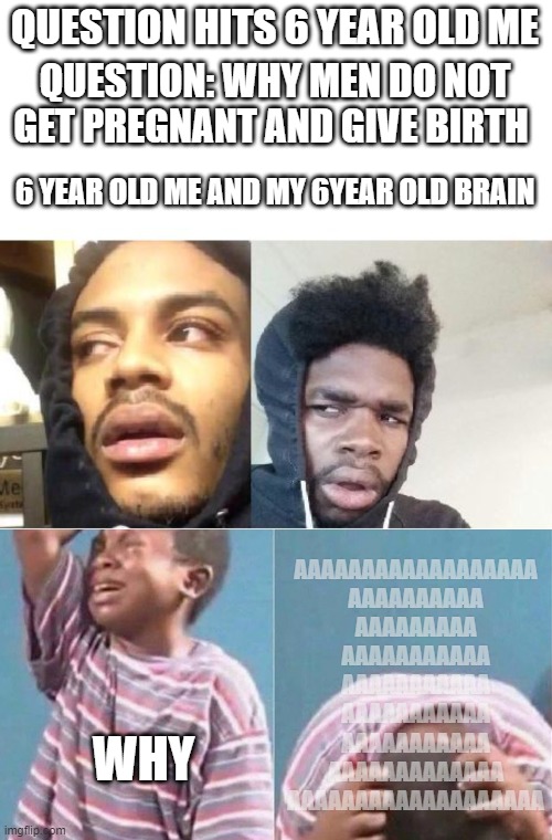 hits blunt (;--;) |  QUESTION HITS 6 YEAR OLD ME; QUESTION: WHY MEN DO NOT GET PREGNANT AND GIVE BIRTH; 6 YEAR OLD ME AND MY 6YEAR OLD BRAIN; AAAAAAAAAAAAAAAAAA
AAAAAAAAAA
AAAAAAAAA
AAAAAAAAAAA
AAAAAAAAAAA
AAAAAAAAAAA
AAAAAAAAAAA
AAAAAAAAAAAAA
AAAAAAAAAAAAAAAAAAA; WHY | image tagged in hits blunt,funny,memes | made w/ Imgflip meme maker