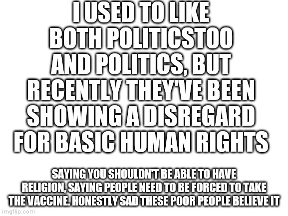 Blank White Template | I USED TO LIKE BOTH POLITICSTOO AND POLITICS, BUT RECENTLY THEY'VE BEEN SHOWING A DISREGARD FOR BASIC HUMAN RIGHTS; SAYING YOU SHOULDN'T BE ABLE TO HAVE RELIGION, SAYING PEOPLE NEED TO BE FORCED TO TAKE THE VACCINE. HONESTLY SAD THESE POOR PEOPLE BELIEVE IT | image tagged in blank white template | made w/ Imgflip meme maker