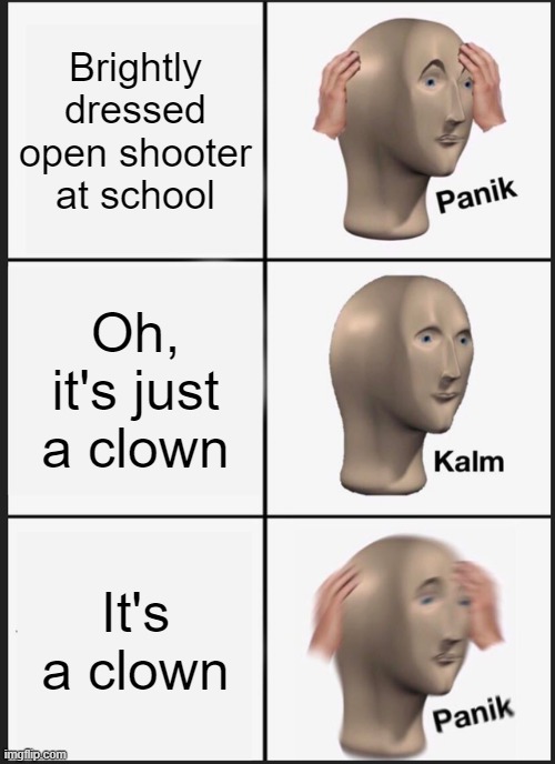 CLOWNS GUYS I CANT | Brightly dressed open shooter at school; Oh, it's just a clown; It's a clown | image tagged in memes,panik kalm panik | made w/ Imgflip meme maker