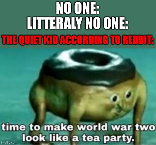 Oh no | NO ONE:
LITTERALY NO ONE:; THE QUIET KID ACCORDING TO REDDIT: | image tagged in time to make world war 2 look like a tea party | made w/ Imgflip meme maker