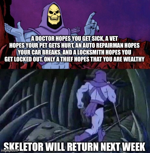 Come back next week for another | A DOCTOR HOPES YOU GET SICK, A VET HOPES YOUR PET GETS HURT, AN AUTO REPAIRMAN HOPES YOUR CAR BREAKS, AND A LOCKSMITH HOPES YOU GET LOCKED OUT. ONLY A THIEF HOPES THAT YOU ARE WEALTHY; SKELETOR WILL RETURN NEXT WEEK | image tagged in he man skeleton advices | made w/ Imgflip meme maker