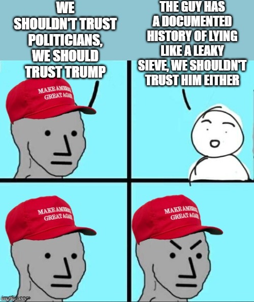 "But Trump isn't like the politicians!", actually, he's just like them, but with no common sense | WE SHOULDN'T TRUST POLITICIANS, WE SHOULD TRUST TRUMP; THE GUY HAS A DOCUMENTED HISTORY OF LYING LIKE A LEAKY SIEVE, WE SHOULDN'T TRUST HIM EITHER | image tagged in maga npc an an0nym0us template | made w/ Imgflip meme maker