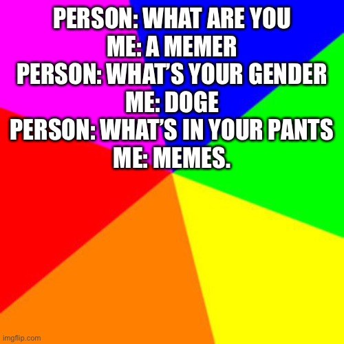 Truer words have been spoken. | PERSON: WHAT ARE YOU
ME: A MEMER
PERSON: WHAT’S YOUR GENDER
ME: DOGE
PERSON: WHAT’S IN YOUR PANTS
ME: MEMES. | image tagged in rainbow,meme,what are you | made w/ Imgflip meme maker