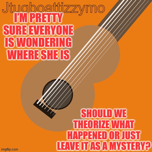 Hmmmm | I’M PRETTY SURE EVERYONE IS WONDERING WHERE SHE IS; SHOULD WE THEORIZE WHAT HAPPENED OR JUST LEAVE IT AS A MYSTERY? | image tagged in jtugboattizzymo announcement temp | made w/ Imgflip meme maker