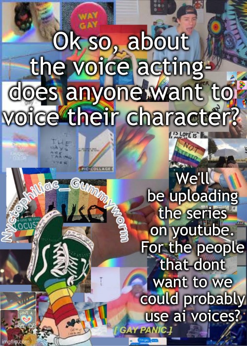 I'll look up websites for changing your voice and what not | Ok so, about the voice acting- does anyone want to voice their character? We'll be uploading the series on youtube. For the people that dont want to we could probably use ai voices? | image tagged in i've out gayed myself with this temp | made w/ Imgflip meme maker