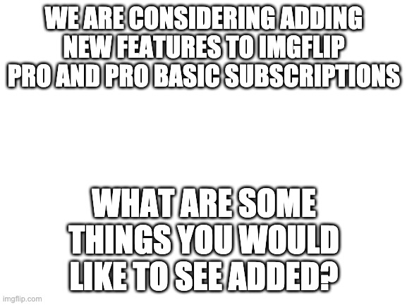 We want your feedback! |  WE ARE CONSIDERING ADDING NEW FEATURES TO IMGFLIP PRO AND PRO BASIC SUBSCRIPTIONS; WHAT ARE SOME THINGS YOU WOULD LIKE TO SEE ADDED? | image tagged in blank white template | made w/ Imgflip meme maker