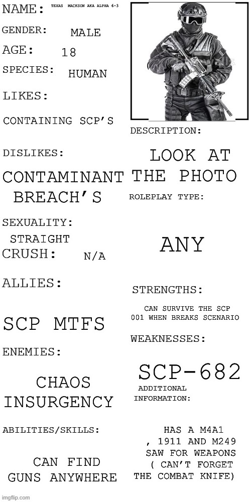 Scp oc | TEXAS  MACKSON AKA ALPHA 6-3; MALE; 18; HUMAN; CONTAINING SCP’S; LOOK AT THE PHOTO; CONTAMINANT BREACH’S; ANY; STRAIGHT; N/A; CAN SURVIVE THE SCP 001 WHEN BREAKS SCENARIO; SCP MTFS; SCP-682; CHAOS INSURGENCY; HAS A M4A1 , 1911 AND M249 SAW FOR WEAPONS ( CAN’T FORGET THE COMBAT KNIFE); CAN FIND GUNS ANYWHERE | image tagged in updated roleplay oc showcase | made w/ Imgflip meme maker