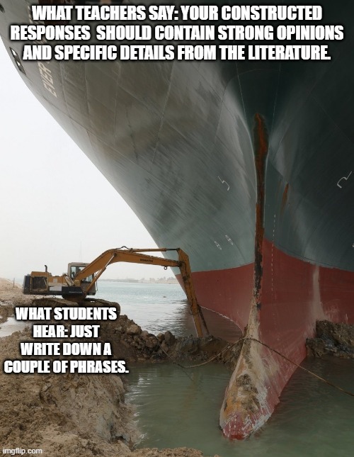 Suez Ship Digger | WHAT TEACHERS SAY: YOUR CONSTRUCTED RESPONSES  SHOULD CONTAIN STRONG OPINIONS AND SPECIFIC DETAILS FROM THE LITERATURE. WHAT STUDENTS HEAR: JUST WRITE DOWN A COUPLE OF PHRASES. | image tagged in suez ship digger | made w/ Imgflip meme maker