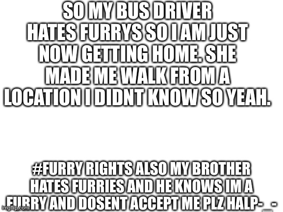 Blank White Template | SO MY BUS DRIVER HATES FURRYS SO I AM JUST NOW GETTING HOME. SHE MADE ME WALK FROM A LOCATION I DIDNT KNOW SO YEAH. #FURRY RIGHTS ALSO MY BROTHER HATES FURRIES AND HE KNOWS IM A FURRY AND DOSENT ACCEPT ME PLZ HALP-_- | image tagged in blank white template | made w/ Imgflip meme maker