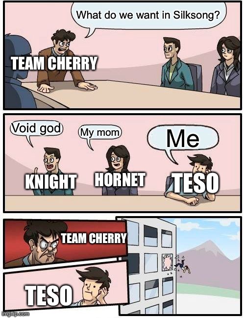 Silksong ideas? | What do we want in Silksong? TEAM CHERRY; Void god; My mom; Me; KNIGHT; TESO; HORNET; TEAM CHERRY; TESO | image tagged in memes,boardroom meeting suggestion | made w/ Imgflip meme maker