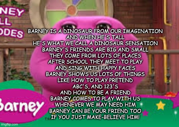 B A R N Y | BARNEY IS A DINOSAUR FROM OUR IMAGINATION
AND WHEN HE'S TALL
HE'S WHAT WE CALL A DINOSAUR SENSATION
BARNEY'S FRIENDS ARE BIG AND SMALL
THEY COME FROM LOTS OF PLACES
AFTER SCHOOL THEY MEET TO PLAY
AND SING WITH HAPPY FACES
BARNEY SHOWS US LOTS OF THINGS
LIKE HOW TO PLAY PRETEND
ABC'S, AND 123'S
AND HOW TO BE A FRIEND
BARNEY COMES TO PLAY WITH US
WHENEVER WE MAY NEED HIM
BARNEY CAN BE YOUR FRIEND TOO
IF YOU JUST MAKE-BELIEVE HIM! | image tagged in barny | made w/ Imgflip meme maker