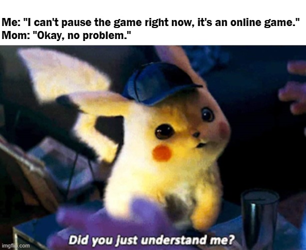 Did you really? | Me: "I can't pause the game right now, it's an online game."
Mom: "Okay, no problem." | image tagged in did you just understand me,mom,pokemon,detective pikachu,online gaming,pikachu | made w/ Imgflip meme maker