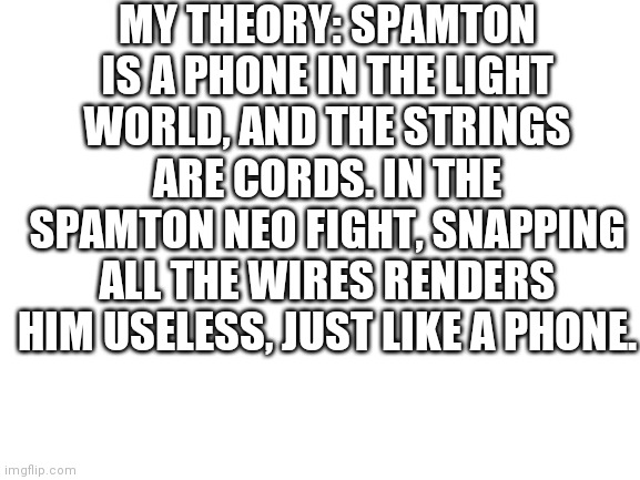 Deltarune theory | MY THEORY: SPAMTON IS A PHONE IN THE LIGHT WORLD, AND THE STRINGS ARE CORDS. IN THE SPAMTON NEO FIGHT, SNAPPING ALL THE WIRES RENDERS HIM USELESS, JUST LIKE A PHONE. | image tagged in blank white template | made w/ Imgflip meme maker
