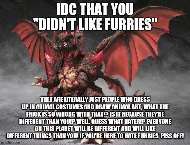 Anti furry hate meme i made in case someone posts furry hate here | IDC THAT YOU "DIDN'T LIKE FURRIES"; THEY ARE LITERALLY JUST PEOPLE WHO DRESS UP IN ANIMAL COSTUMES AND DRAW ANIMAL ART, WHAT THE FRICK IS SO WRONG WITH THAT!? IS IT BECAUSE THEY'RE DIFFERENT THAN YOU!? WELL, GUESS WHAT HATER!? EVERYONE ON THIS PLANET WILL BE DIFFERENT AND WILL LIKE DIFFERENT THINGS THAN YOU! IF YOU'RE HERE TO HATE FURRIES, PISS OFF! | image tagged in destoroyah | made w/ Imgflip meme maker