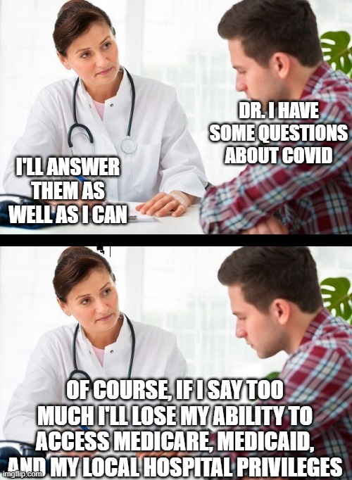 Covid intimidation | DR. I HAVE SOME QUESTIONS ABOUT COVID; I'LL ANSWER THEM AS WELL AS I CAN; OF COURSE, IF I SAY TOO MUCH I'LL LOSE MY ABILITY TO ACCESS MEDICARE, MEDICAID, AND MY LOCAL HOSPITAL PRIVILEGES | image tagged in doctor and patient | made w/ Imgflip meme maker