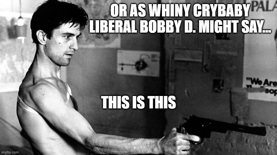 Taxi Driver DeNiro | OR AS WHINY CRYBABY LIBERAL BOBBY D. MIGHT SAY... THIS IS THIS | image tagged in taxi driver deniro | made w/ Imgflip meme maker