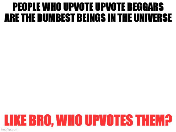hi | PEOPLE WHO UPVOTE UPVOTE BEGGARS ARE THE DUMBEST BEINGS IN THE UNIVERSE; LIKE BRO, WHO UPVOTES THEM? | image tagged in blank white template | made w/ Imgflip meme maker