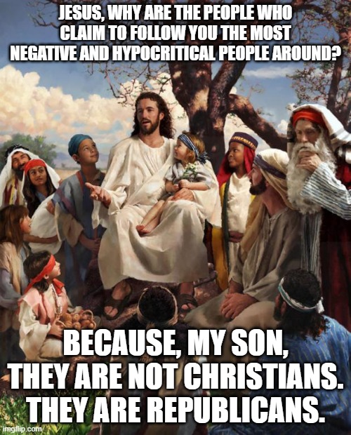 Story Time Jesus | JESUS, WHY ARE THE PEOPLE WHO CLAIM TO FOLLOW YOU THE MOST NEGATIVE AND HYPOCRITICAL PEOPLE AROUND? BECAUSE, MY SON, THEY ARE NOT CHRISTIANS. THEY ARE REPUBLICANS. | image tagged in story time jesus | made w/ Imgflip meme maker