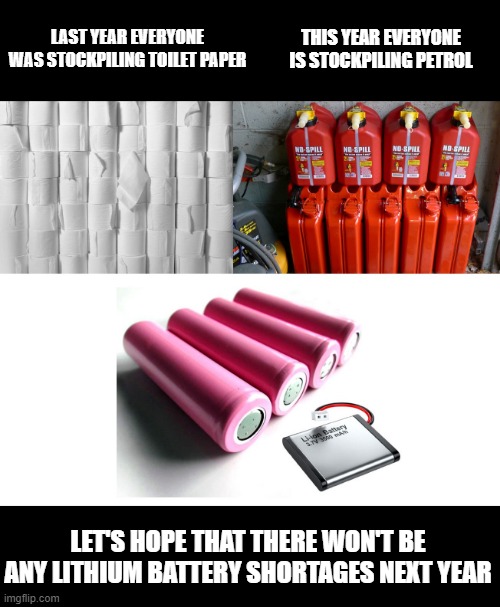 Stockpiling Frenzy | THIS YEAR EVERYONE IS STOCKPILING PETROL; LAST YEAR EVERYONE WAS STOCKPILING TOILET PAPER; LET'S HOPE THAT THERE WON'T BE ANY LITHIUM BATTERY SHORTAGES NEXT YEAR | image tagged in stockpiling covide petrol shortages | made w/ Imgflip meme maker