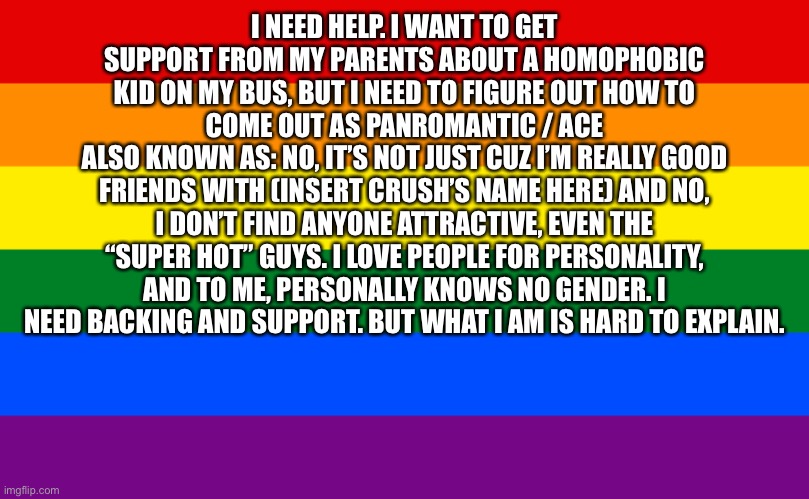 Please help me. I’M sorta confused on who I am. But this ‘phobic kid is making me feel uncomfortable. | I NEED HELP. I WANT TO GET SUPPORT FROM MY PARENTS ABOUT A HOMOPHOBIC KID ON MY BUS, BUT I NEED TO FIGURE OUT HOW TO COME OUT AS PANROMANTIC / ACE
ALSO KNOWN AS: NO, IT’S NOT JUST CUZ I’M REALLY GOOD FRIENDS WITH (INSERT CRUSH’S NAME HERE) AND NO, I DON’T FIND ANYONE ATTRACTIVE, EVEN THE “SUPER HOT” GUYS. I LOVE PEOPLE FOR PERSONALITY, AND TO ME, PERSONALLY KNOWS NO GENDER. I NEED BACKING AND SUPPORT. BUT WHAT I AM IS HARD TO EXPLAIN. | image tagged in pride flag | made w/ Imgflip meme maker