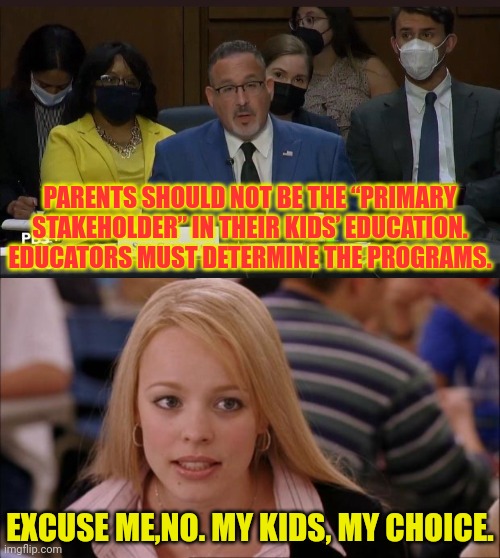 No.My Kids, My Choice! |  PARENTS SHOULD NOT BE THE “PRIMARY STAKEHOLDER” IN THEIR KIDS’ EDUCATION. EDUCATORS MUST DETERMINE THE PROGRAMS. EXCUSE ME,NO. MY KIDS, MY CHOICE. | image tagged in its not going to happen,marxism,joe biden,deep state,education,communism | made w/ Imgflip meme maker