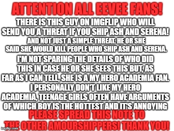 Please spread the note! | ATTENTION ALL EEVEE FANS! THERE IS THIS GUY ON IMGFLIP WHO WILL SEND YOU A THREAT IF YOU SHIP ASH AND SERENA! AND NOT JUST A SIMPLE THREAT. HE OR SHE SAID SHE WOULD KILL PEOPLE WHO SHIP ASH AND SERENA. I'M NOT SPARING THE DETAILS OF WHO DID THIS IN CASE HE OR SHE SEES THIS BUT, AS FAR AS I CAN TELL, SHE IS A MY HERO ACADEMIA FAN. I PERSONALLY DON'T LIKE MY HERO ACADEMIA, TEENAGE GIRLS OFTEN HAVE ARGUMENTS OF WHICH BOY IS THE HOTTEST AND IT'S ANNOYING; PLEASE SPREAD THIS NOTE TO THE OTHER AMOURSHIPPERS! THANK YOU! | image tagged in blank white template,pokemon,eevee news,eevee,amourshipping,why are you reading this | made w/ Imgflip meme maker