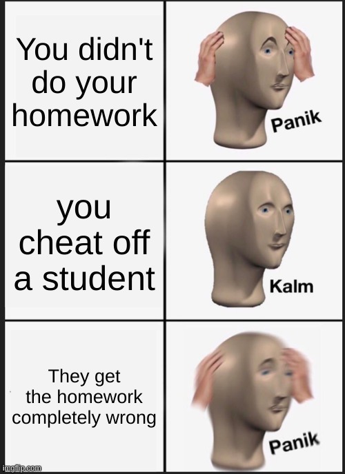 Panik Kalm Panik Meme | You didn't do your homework; you cheat off a student; They get the homework completely wrong | image tagged in memes,panik kalm panik | made w/ Imgflip meme maker