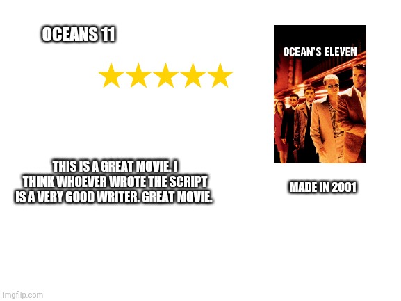 Blank White Template | OCEANS 11; THIS IS A GREAT MOVIE. I THINK WHOEVER WROTE THE SCRIPT IS A VERY GOOD WRITER. GREAT MOVIE. MADE IN 2001 | image tagged in blank white template | made w/ Imgflip meme maker