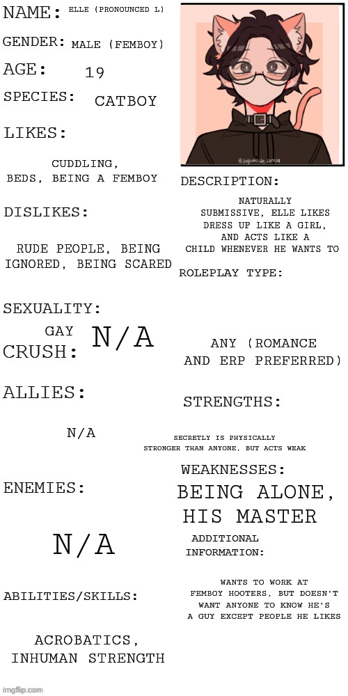 I've waited so long for this | ELLE (PRONOUNCED L); MALE (FEMBOY); 19; CATBOY; CUDDLING, BEDS, BEING A FEMBOY; NATURALLY SUBMISSIVE, ELLE LIKES DRESS UP LIKE A GIRL, AND ACTS LIKE A CHILD WHENEVER HE WANTS TO; RUDE PEOPLE, BEING IGNORED, BEING SCARED; N/A; GAY; ANY (ROMANCE AND ERP PREFERRED); SECRETLY IS PHYSICALLY STRONGER THAN ANYONE, BUT ACTS WEAK; N/A; BEING ALONE, HIS MASTER; N/A; WANTS TO WORK AT FEMBOY HOOTERS, BUT DOESN'T WANT ANYONE TO KNOW HE'S A GUY EXCEPT PEOPLE HE LIKES; ACROBATICS,  INHUMAN STRENGTH | image tagged in updated roleplay oc showcase | made w/ Imgflip meme maker