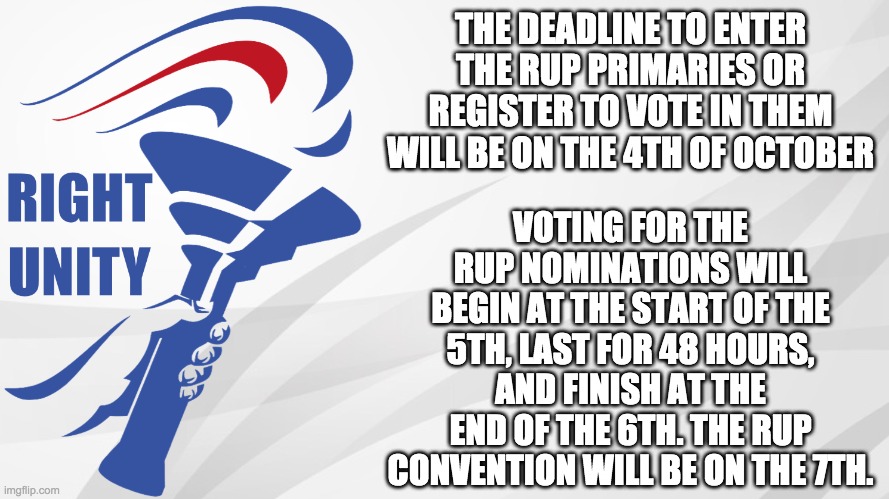And it's worth mentioning that it will be based on UTC time. | THE DEADLINE TO ENTER THE RUP PRIMARIES OR REGISTER TO VOTE IN THEM WILL BE ON THE 4TH OF OCTOBER; VOTING FOR THE RUP NOMINATIONS WILL BEGIN AT THE START OF THE 5TH, LAST FOR 48 HOURS, AND FINISH AT THE END OF THE 6TH. THE RUP CONVENTION WILL BE ON THE 7TH. | image tagged in rup announcement,politics,election,campaign | made w/ Imgflip meme maker